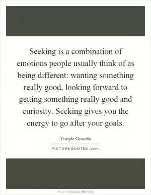 Seeking is a combination of emotions people usually think of as being different: wanting something really good, looking forward to getting something really good and curiosity. Seeking gives you the energy to go after your goals Picture Quote #1