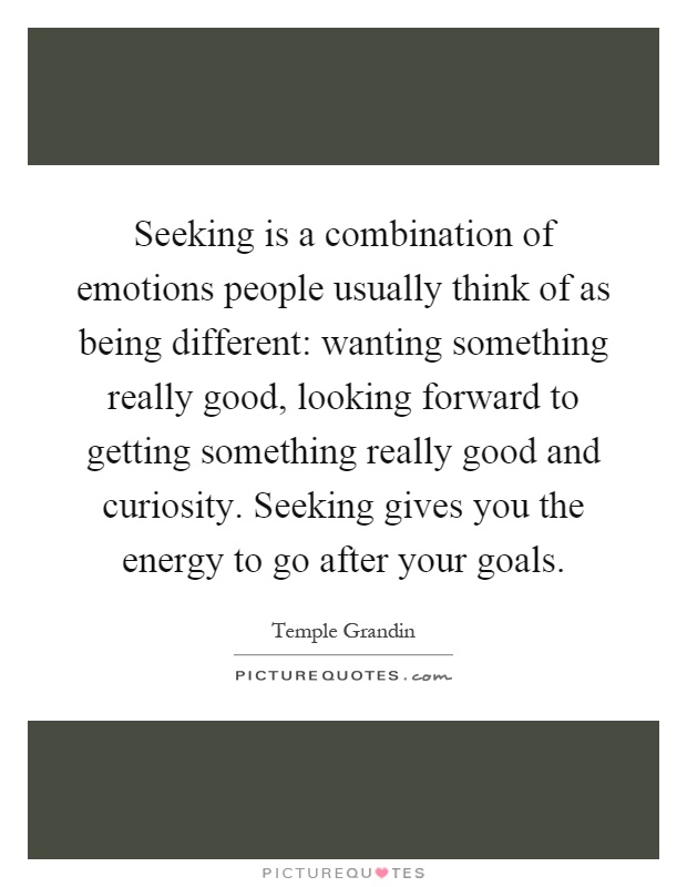 Seeking is a combination of emotions people usually think of as being different: wanting something really good, looking forward to getting something really good and curiosity. Seeking gives you the energy to go after your goals Picture Quote #1