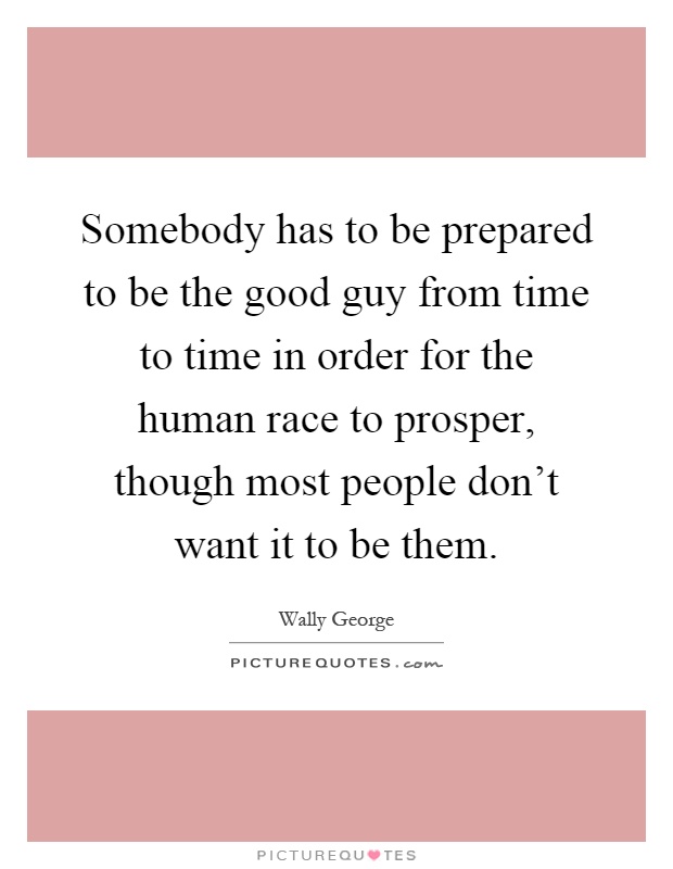 Somebody has to be prepared to be the good guy from time to time in order for the human race to prosper, though most people don't want it to be them Picture Quote #1