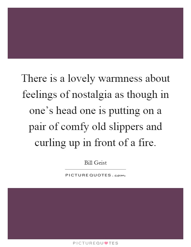 There is a lovely warmness about feelings of nostalgia as though in one's head one is putting on a pair of comfy old slippers and curling up in front of a fire Picture Quote #1