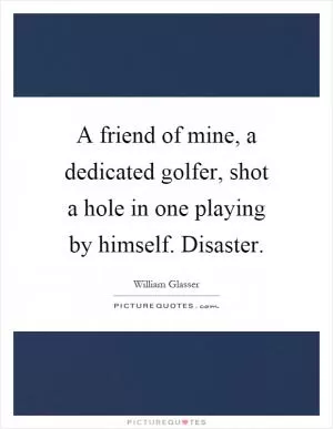 A friend of mine, a dedicated golfer, shot a hole in one playing by himself. Disaster Picture Quote #1
