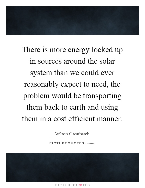 There is more energy locked up in sources around the solar system than we could ever reasonably expect to need, the problem would be transporting them back to earth and using them in a cost efficient manner Picture Quote #1