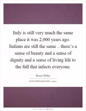 Italy is still very much the same place it was 2,000 years ago. Italians are still the same.. there’s a sense of beauty and a sense of dignity and a sense of living life to the full that infects everyone Picture Quote #1