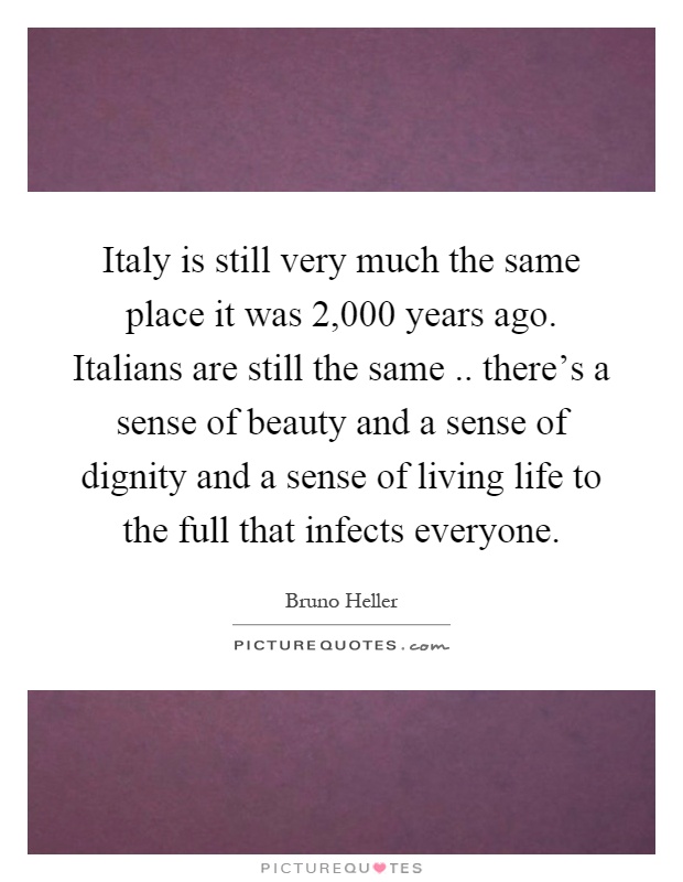 Italy is still very much the same place it was 2,000 years ago. Italians are still the same.. there's a sense of beauty and a sense of dignity and a sense of living life to the full that infects everyone Picture Quote #1