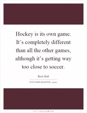 Hockey is its own game. It’s completely different than all the other games, although it’s getting way too close to soccer Picture Quote #1