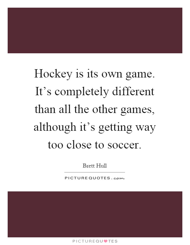 Hockey is its own game. It's completely different than all the other games, although it's getting way too close to soccer Picture Quote #1