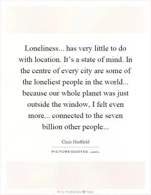Loneliness... has very little to do with location. It’s a state of mind. In the centre of every city are some of the loneliest people in the world... because our whole planet was just outside the window, I felt even more... connected to the seven billion other people Picture Quote #1