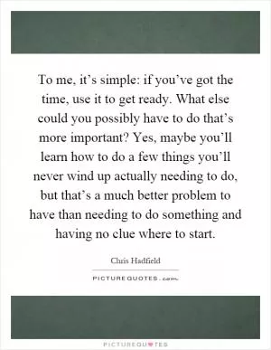 To me, it’s simple: if you’ve got the time, use it to get ready. What else could you possibly have to do that’s more important? Yes, maybe you’ll learn how to do a few things you’ll never wind up actually needing to do, but that’s a much better problem to have than needing to do something and having no clue where to start Picture Quote #1