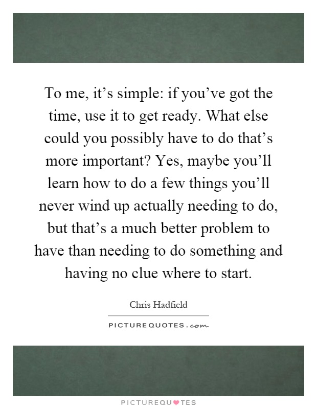 To me, it's simple: if you've got the time, use it to get ready. What else could you possibly have to do that's more important? Yes, maybe you'll learn how to do a few things you'll never wind up actually needing to do, but that's a much better problem to have than needing to do something and having no clue where to start Picture Quote #1