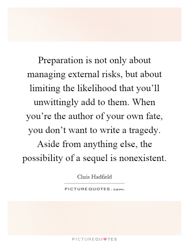 Preparation is not only about managing external risks, but about limiting the likelihood that you'll unwittingly add to them. When you're the author of your own fate, you don't want to write a tragedy. Aside from anything else, the possibility of a sequel is nonexistent Picture Quote #1