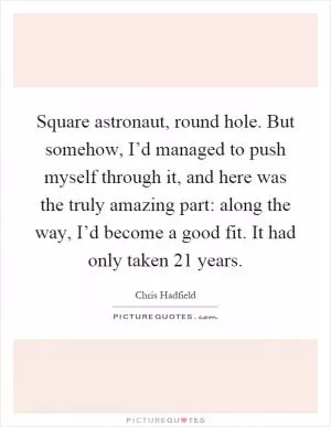 Square astronaut, round hole. But somehow, I’d managed to push myself through it, and here was the truly amazing part: along the way, I’d become a good fit. It had only taken 21 years Picture Quote #1