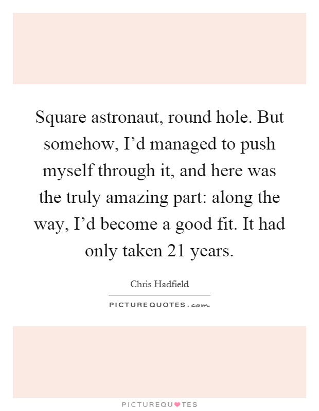 Square astronaut, round hole. But somehow, I'd managed to push myself through it, and here was the truly amazing part: along the way, I'd become a good fit. It had only taken 21 years Picture Quote #1
