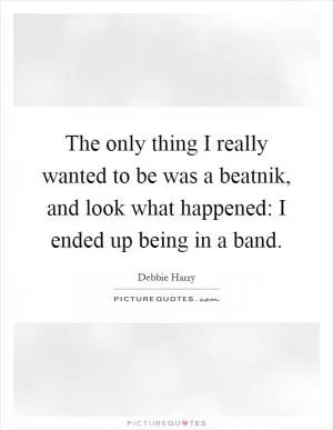 The only thing I really wanted to be was a beatnik, and look what happened: I ended up being in a band Picture Quote #1