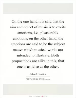 On the one hand it is said that the aim and object of music is to excite emotions, i.e., pleasurable emotions; on the other hand, the emotions are said to be the subject matter which musical works are intended to illustrate. Both propositions are alike in this, that one is as false as the other Picture Quote #1