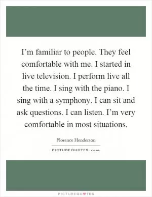 I’m familiar to people. They feel comfortable with me. I started in live television. I perform live all the time. I sing with the piano. I sing with a symphony. I can sit and ask questions. I can listen. I’m very comfortable in most situations Picture Quote #1