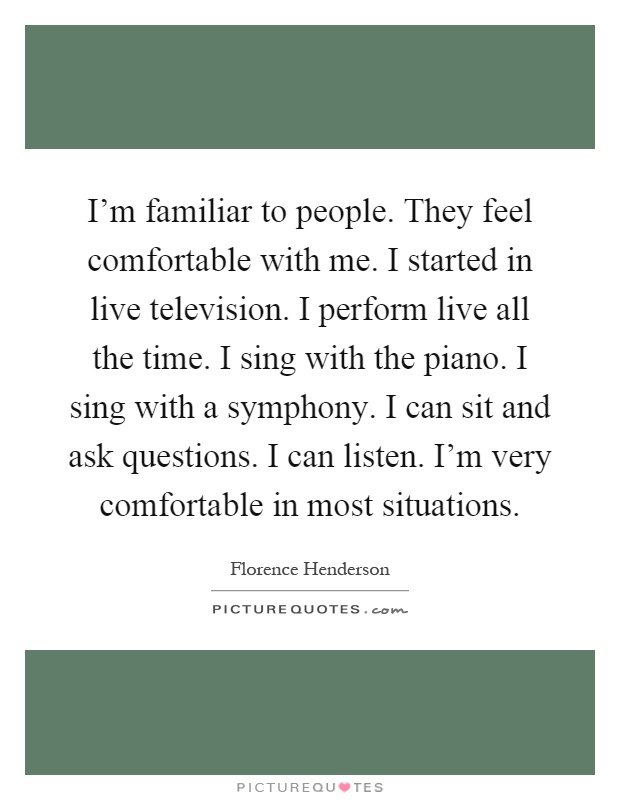 I'm familiar to people. They feel comfortable with me. I started in live television. I perform live all the time. I sing with the piano. I sing with a symphony. I can sit and ask questions. I can listen. I'm very comfortable in most situations Picture Quote #1