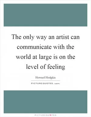 The only way an artist can communicate with the world at large is on the level of feeling Picture Quote #1