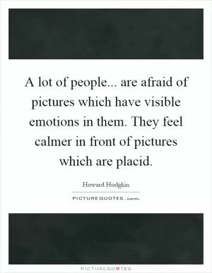 A lot of people... are afraid of pictures which have visible emotions in them. They feel calmer in front of pictures which are placid Picture Quote #1