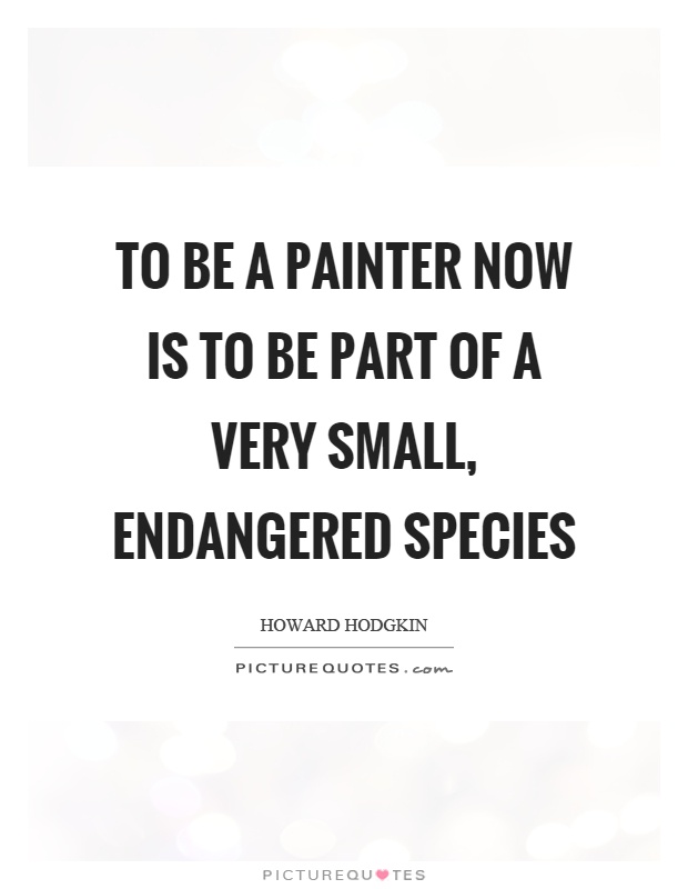 To be a painter now is to be part of a very small, endangered species Picture Quote #1