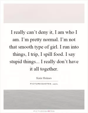 I really can’t deny it, I am who I am. I’m pretty normal. I’m not that smooth type of girl. I run into things, I trip, I spill food. I say stupid things... I really don’t have it all together Picture Quote #1