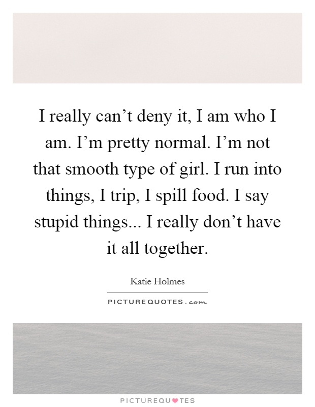 I really can't deny it, I am who I am. I'm pretty normal. I'm not that smooth type of girl. I run into things, I trip, I spill food. I say stupid things... I really don't have it all together Picture Quote #1