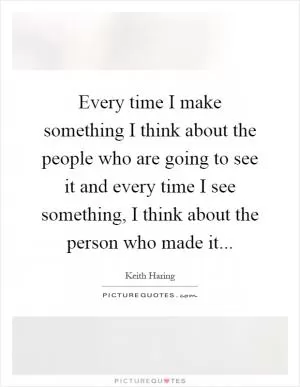 Every time I make something I think about the people who are going to see it and every time I see something, I think about the person who made it Picture Quote #1