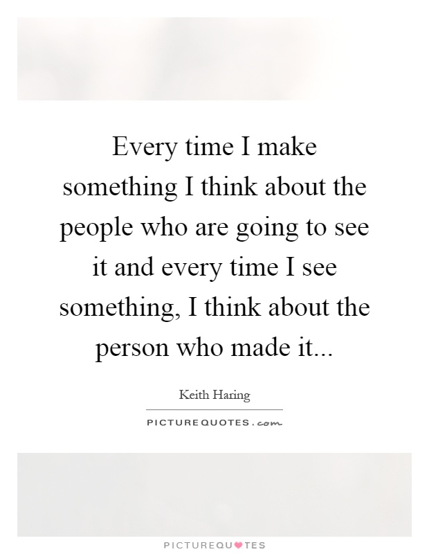 Every time I make something I think about the people who are going to see it and every time I see something, I think about the person who made it Picture Quote #1