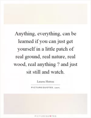 Anything, everything, can be learned if you can just get yourself in a little patch of real ground, real nature, real wood, real anything? and just sit still and watch Picture Quote #1
