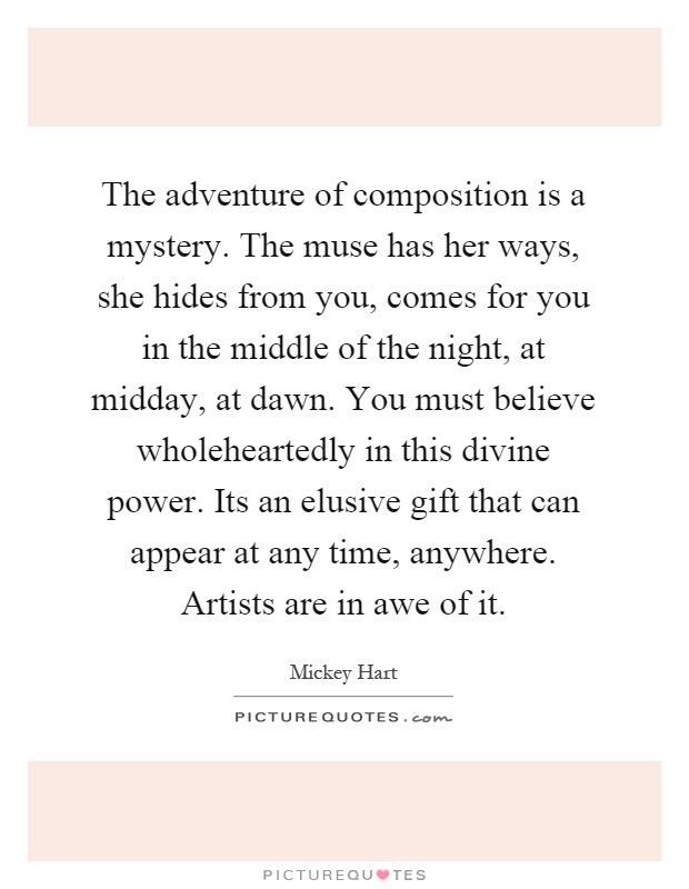 The adventure of composition is a mystery. The muse has her ways, she hides from you, comes for you in the middle of the night, at midday, at dawn. You must believe wholeheartedly in this divine power. Its an elusive gift that can appear at any time, anywhere. Artists are in awe of it Picture Quote #1