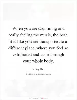 When you are drumming and really feeling the music, the beat, it is like you are transported to a different place, where you feel so exhilirated and calm through your whole body Picture Quote #1
