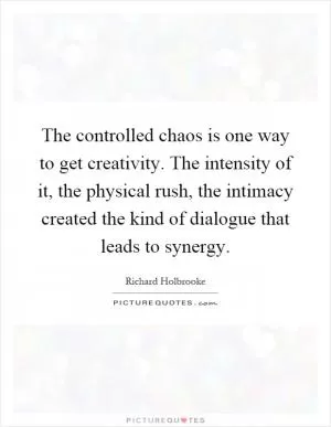 The controlled chaos is one way to get creativity. The intensity of it, the physical rush, the intimacy created the kind of dialogue that leads to synergy Picture Quote #1
