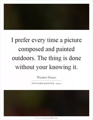 I prefer every time a picture composed and painted outdoors. The thing is done without your knowing it Picture Quote #1
