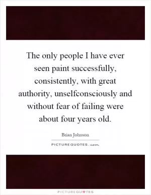 The only people I have ever seen paint successfully, consistently, with great authority, unselfconsciously and without fear of failing were about four years old Picture Quote #1