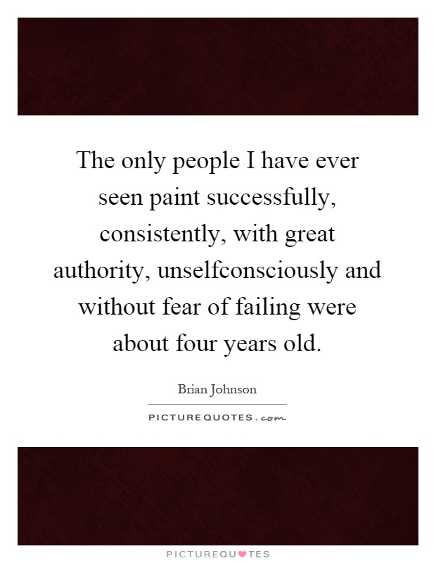 The only people I have ever seen paint successfully, consistently, with great authority, unselfconsciously and without fear of failing were about four years old Picture Quote #1