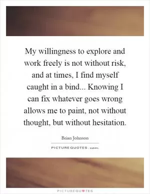 My willingness to explore and work freely is not without risk, and at times, I find myself caught in a bind... Knowing I can fix whatever goes wrong allows me to paint, not without thought, but without hesitation Picture Quote #1