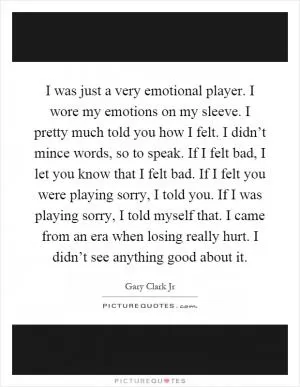 I was just a very emotional player. I wore my emotions on my sleeve. I pretty much told you how I felt. I didn’t mince words, so to speak. If I felt bad, I let you know that I felt bad. If I felt you were playing sorry, I told you. If I was playing sorry, I told myself that. I came from an era when losing really hurt. I didn’t see anything good about it Picture Quote #1