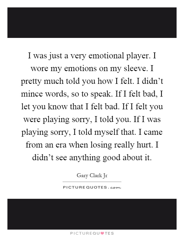 I was just a very emotional player. I wore my emotions on my sleeve. I pretty much told you how I felt. I didn't mince words, so to speak. If I felt bad, I let you know that I felt bad. If I felt you were playing sorry, I told you. If I was playing sorry, I told myself that. I came from an era when losing really hurt. I didn't see anything good about it Picture Quote #1