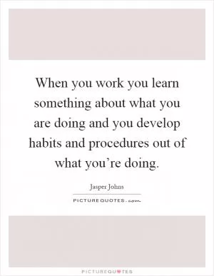 When you work you learn something about what you are doing and you develop habits and procedures out of what you’re doing Picture Quote #1
