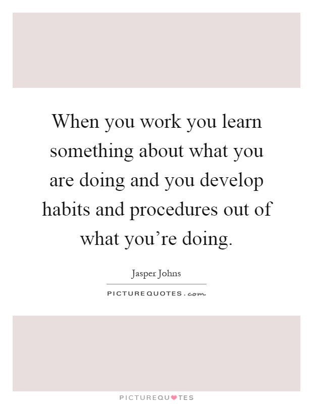 When you work you learn something about what you are doing and you develop habits and procedures out of what you're doing Picture Quote #1