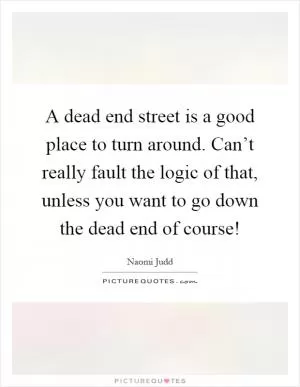 A dead end street is a good place to turn around. Can’t really fault the logic of that, unless you want to go down the dead end of course! Picture Quote #1
