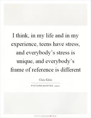 I think, in my life and in my experience, teens have stress, and everybody’s stress is unique, and everybody’s frame of reference is different Picture Quote #1