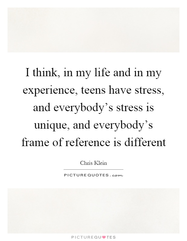I think, in my life and in my experience, teens have stress, and everybody's stress is unique, and everybody's frame of reference is different Picture Quote #1