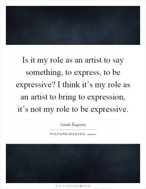 Is it my role as an artist to say something, to express, to be expressive? I think it’s my role as an artist to bring to expression, it’s not my role to be expressive Picture Quote #1