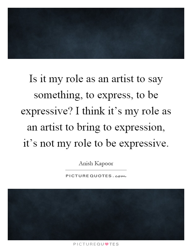 Is it my role as an artist to say something, to express, to be expressive? I think it's my role as an artist to bring to expression, it's not my role to be expressive Picture Quote #1