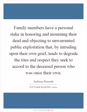 Family members have a personal stake in honoring and mourning their dead and objecting to unwarranted public exploitation that, by intruding upon their own grief, tends to degrade the rites and respect they seek to accord to the deceased person who was once their own Picture Quote #1