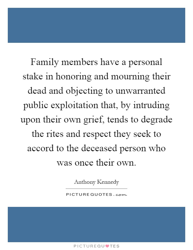 Family members have a personal stake in honoring and mourning their dead and objecting to unwarranted public exploitation that, by intruding upon their own grief, tends to degrade the rites and respect they seek to accord to the deceased person who was once their own Picture Quote #1