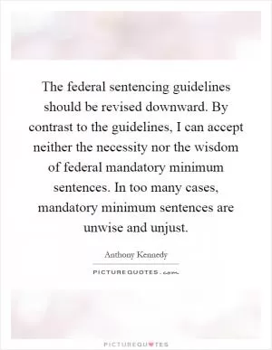 The federal sentencing guidelines should be revised downward. By contrast to the guidelines, I can accept neither the necessity nor the wisdom of federal mandatory minimum sentences. In too many cases, mandatory minimum sentences are unwise and unjust Picture Quote #1