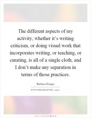 The different aspects of my activity, whether it’s writing criticism, or doing visual work that incorporates writing, or teaching, or curating, is all of a single cloth, and I don’t make any separation in terms of those practices Picture Quote #1