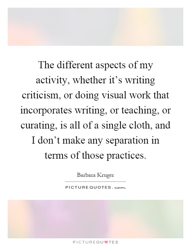 The different aspects of my activity, whether it's writing criticism, or doing visual work that incorporates writing, or teaching, or curating, is all of a single cloth, and I don't make any separation in terms of those practices Picture Quote #1