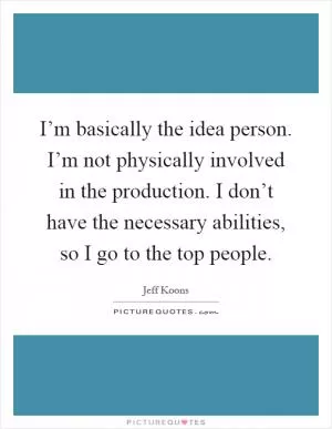 I’m basically the idea person. I’m not physically involved in the production. I don’t have the necessary abilities, so I go to the top people Picture Quote #1